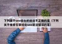 下列關于seo優(yōu)化的說法不正確的是（下列關于搜索引擎優(yōu)化seo說法錯誤的是）