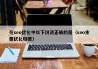 在seo優(yōu)化中以下說法正確的是（seo主要優(yōu)化哪些）