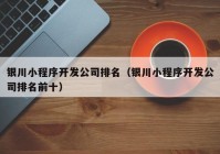 銀川小程序開發(fā)公司排名（銀川小程序開發(fā)公司排名前十）